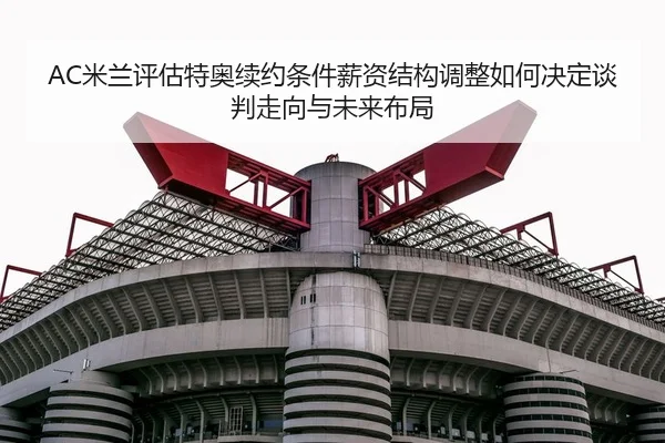 AC米兰评估特奥续约条件薪资结构调整如何决定谈判走向与未来布局